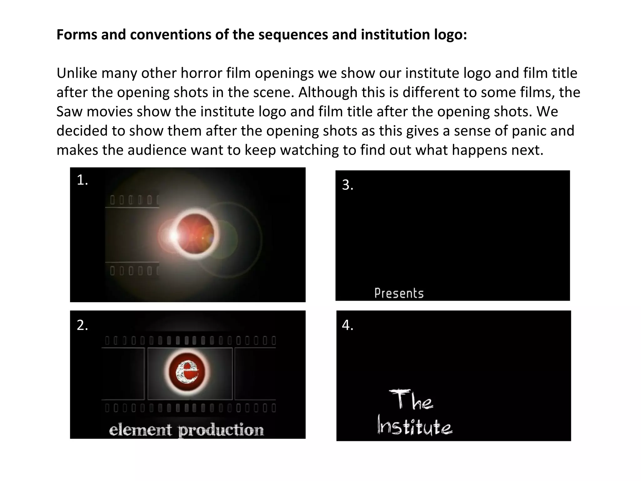 Forms and conventions of the sequences and institution logo: Unlike many other horror film openings we show our institute logo and film title after the opening shots in the scene. Although this is different to some films, the Saw movies show the institute logo and film title after the opening shots. We decided to show them after the opening shots as this gives a sense of panic and makes the audience want to keep watching to find out what happens next.  1. 2. 3. 4. 