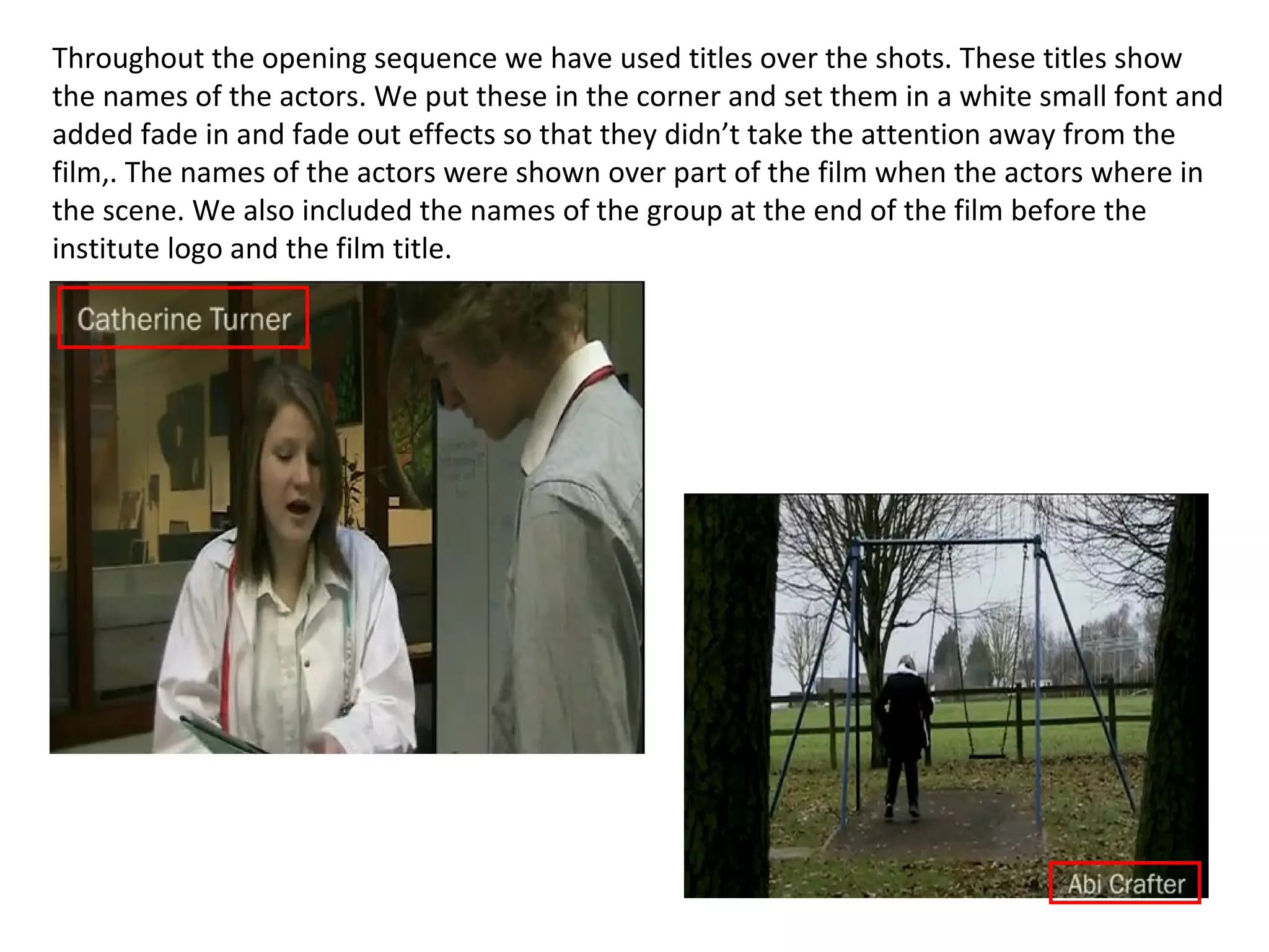 Throughout the opening sequence we have used titles over the shots. These titles show the names of the actors. We put these in the corner and set them in a white small font and added fade in and fade out effects so that they didn’t take the attention away from the film,. The names of the actors were shown over part of the film when the actors where in the scene. We also included the names of the group at the end of the film before the institute logo and the film title. 