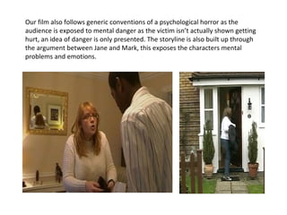 Our film also follows generic conventions of a psychological horror as the audience is exposed to mental danger as the victim isn’t actually shown getting hurt, an idea of danger is only presented. The storyline is also built up through the argument between Jane and Mark, this exposes the characters mental problems and emotions.  
