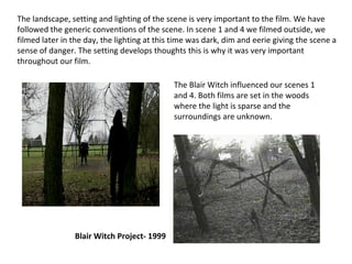 The landscape, setting and lighting of the scene is very important to the film. We have followed the generic conventions of the scene. In scene 1 and 4 we filmed outside, we filmed later in the day, the lighting at this time was dark, dim and eerie giving the scene a sense of danger. The setting develops thoughts this is why it was very important throughout our film. The Blair Witch influenced our scenes 1 and 4. Both films are set in the woods where the light is sparse and the surroundings are unknown. Blair Witch Project- 1999 