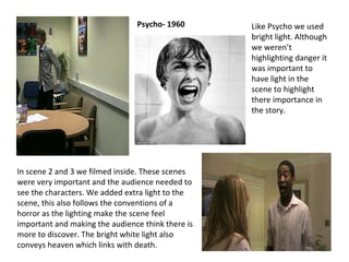 In scene 2 and 3 we filmed inside. These scenes were very important and the audience needed to see the characters. We added extra light to the scene, this also follows the conventions of a horror as the lighting make the scene feel important and making the audience think there is more to discover. The bright white light also conveys heaven which links with death. Like Psycho we used bright light. Although we weren’t highlighting danger it was important to have light in the scene to highlight there importance in the story. Psycho- 1960 