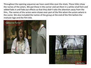Throughout the opening sequence we have used titles over the shots. These titles show the names of the actors. We put these in the corner and set them in a white small font and added fade in and fade out effects so that they didn’t take the attention away from the film,. The names of the actors were shown over part of the film when the actors where in the scene. We also included the names of the group at the end of the film before the institute logo and the film title. 