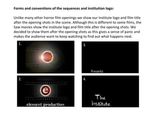 Forms and conventions of the sequences and institution logo: Unlike many other horror film openings we show our institute logo and film title after the opening shots in the scene. Although this is different to some films, the Saw movies show the institute logo and film title after the opening shots. We decided to show them after the opening shots as this gives a sense of panic and makes the audience want to keep watching to find out what happens next.  1. 2. 3. 4. 
