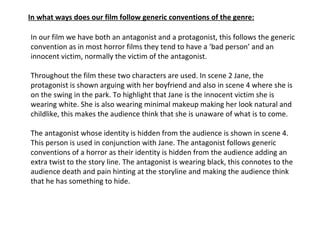 In our film we have both an antagonist and a protagonist, this follows the generic convention as in most horror films they tend to have a ‘bad person’ and an innocent victim, normally the victim of the antagonist.  Throughout the film these two characters are used. In scene 2 Jane, the protagonist is shown arguing with her boyfriend and also in scene 4 where she is on the swing in the park. To highlight that Jane is the innocent victim she is wearing white. She is also wearing minimal makeup making her look natural and childlike, this makes the audience think that she is unaware of what is to come. The antagonist whose identity is hidden from the audience is shown in scene 4. This person is used in conjunction with Jane. The antagonist follows generic conventions of a horror as their identity is hidden from the audience adding an extra twist to the story line. The antagonist is wearing black, this connotes to the audience death and pain hinting at the storyline and making the audience think that he has something to hide.  In what ways does our film follow generic conventions of the genre: 
