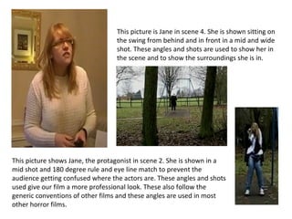 This picture shows Jane, the protagonist in scene 2. She is shown in a mid shot and 180 degree rule and eye line match to prevent the audience getting confused where the actors are. These angles and shots used give our film a more professional look. These also follow the generic conventions of other films and these angles are used in most other horror films.  This picture is Jane in scene 4. She is shown sitting on the swing from behind and in front in a mid and wide shot. These angles and shots are used to show her in the scene and to show the surroundings she is in. 