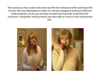 These pictures show screen shots from our film the Institute and the well know film Scream. We have developed our ideas of a female protagonist looking at different media products. As you can see they are both wearing white to denote their  innocence. Using other media products we were able to create a more professional film.  