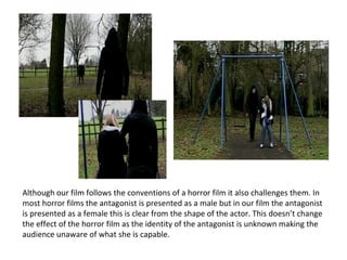 Although our film follows the conventions of a horror film it also challenges them. In most horror films the antagonist is presented as a male but in our film the antagonist is presented as a female this is clear from the shape of the actor. This doesn’t change the effect of the horror film as the identity of the antagonist is unknown making the audience unaware of what she is capable. 