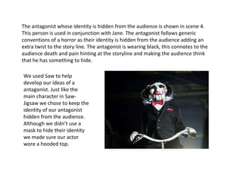 The antagonist whose identity is hidden from the audience is shown in scene 4. This person is used in conjunction with Jane. The antagonist follows generic conventions of a horror as their identity is hidden from the audience adding an extra twist to the story line. The antagonist is wearing black, this connotes to the audience death and pain hinting at the storyline and making the audience think that he has something to hide.  We used Saw to help develop our ideas of a antagonist. Just like the main character in Saw- Jigsaw we chose to keep the identity of our antagonist hidden from the audience. Although we didn’t use a mask to hide their identity we made sure our actor wore a hooded top. 