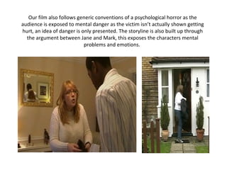 Our film also follows generic conventions of a psychological horror as the audience is exposed to mental danger as the victim isn’t actually shown getting hurt, an idea of danger is only presented. The storyline is also built up through the argument between Jane and Mark, this exposes the characters mental problems and emotions.  
