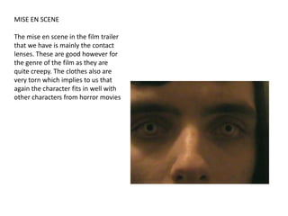 MISE EN SCENEThe mise en scene in the film trailer that we have is mainly the contact lenses. These are good however for the genre of the film as they are quite creepy. The clothes also are very torn which implies to us that again the character fits in well with other characters from horror movies
