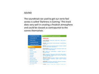 SOUNDThe soundtrack we used to get our eerie feel across is called ‘Darkness is Coming.’ This track does very well in creating a freakish atmosphere and could be classed as contrapuntal to the scenes themselves