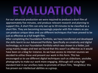 Evaluation For our advanced production we were required to produce a short film of approximately five minutes, and produce relevant research and planning to support this. A short film can only last up to 59 minutes to be classified as a short film. They are becoming increasingly popular with film makers as you can produce unique ideas and use different techniques that have proved to be just as effective as a full length film.  After completing the Foundation Portfolio, we have transferred and developed the skills learnt to our Advanced Portfolio. Specifically on creativity and digital technology; as in our Foundation Portfolio which was shown in a folder, just using mainly images and text we found that this wasn’t as effective as it would have been on a blog for instance. As we have access to internet sources we decided to utilise these and present our work in this form. This has encouraged us to use different digital techniques such as slideshare, youtube, photography to make our work more engaging. Although still using high standard text in our ancillary texts to promote of Short Film, ‘Weightless’ this has proven our intellectual abilities as a group.  
