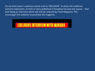 On my front cover I used buzz words such as ‘EXCLUSIVE’ to atract the audience,
exclusive represents, an item or story published or broadcast by only one source - that
item being an interview which will only be reduced by Fresh Magazine. This
encourages the audience to purchase the magazine.
 