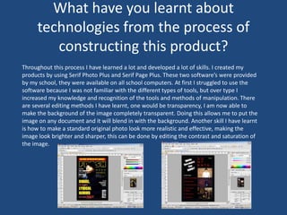 What have you learnt about
technologies from the process of
constructing this product?
Throughout this process I have learned a lot and developed a lot of skills. I created my
products by using Serif Photo Plus and Serif Page Plus. These two software’s were provided
by my school, they were available on all school computers. At first I struggled to use the
software because I was not familiar with the different types of tools, but over type I
increased my knowledge and recognition of the tools and methods of manipulation. There
are several editing methods I have learnt, one would be transparency, I am now able to
make the background of the image completely transparent. Doing this allows me to put the
image on any document and it will blend in with the background. Another skill I have learnt
is how to make a standard original photo look more realistic and effective, making the
image look brighter and sharper, this can be done by editing the contrast and saturation of
the image.
 