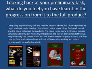 Looking back at your preliminary task,
what do you feel you have learnt in the
progression from it to the full product?
Comparing by preliminary task and my final product shows that I have improved my
target audience understanding, this is linked to the layout of my final product and
also the house colours of the products. The colours used in my preliminary task are
very dull and boring but within my final product the colours are bold and attractive.
My preliminary task comes across as a low amateur standard piece of work. But over
time my final product has shown a drastic difference in creativity and style in
comparison to my preliminary task.
 
