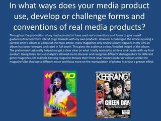 In what ways does your media product
use, develop or challenge forms and
conventions of real media products?
Throughout the production of my media products I have used real conventions and forms to give myself
guidance/direction that I intend to go towards with my own products. However I challenged the article by using a
current artist’s album as a topic of the main article, many magazines only review albums vaguely, in my DPS an
album has been reviewed and rated in full depth. This gives the audience a clear/detailed insight of the album.
The preliminary task really helped me get a clear view on what I really wanted to achieve and create with my final
product. Doing three textual analysis’s allowed me to discover and recognise different demographics for different
genre magazines, for example Kerrang magazine dresses their front cover models in darker colours unlike the
magazine Vibe they use a different route and focus more on the manipulation of photos to create a greater effect.
 