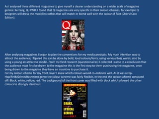 As I analysed three different magazines to give myself a clearer understanding on a wider scale of magazine
genres: Kerrang, Q, RWD. I found that Q magazines are very specific in their colour schemes, for example Q
designers will dress the model in clothes that will match or blend well with the colour of font (Cheryl Cole
Edition).
After analysing magazines I began to plan the conventions for my media products. My main intention was to
attract the audience; I figured this can be done by bold, loud colours/fonts, using various Buzz words, also by
using a young an attractive model. From my field research (questionnaires) I collected I came to a conclusion that
the audience must first be drawn to the magazine this is the first step to them purchasing the magazine, once
being drawn to the magazine they have an incentive to purchase it.
For my colour scheme for my front cover I knew which colours would co-ordinate well. As it was a Hip-
Hop/RnB/Grime/Bashment genre the colour scheme was fairly flexible, in the end the colour scheme consisted
off: Black, white, yellow, red. The background of the front cover was filled with black which allowed the other
colours to strongly stand out.
 