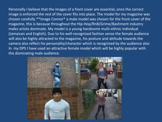 Personally I believe that the images of a front cover are essential, once the correct
image is enforced the rest of the cover fits into place. The model for my magazine was
chosen carefully **Image Connor* a male model was chosen for the front cover of the
magazine, this is because throughout the Hip-Hop/RnB/Grime/Bashment industry
males artists dominate. My model is a young handsome multi-ethnic individual
(Jamaican and English). Due to his well-recognised fashion sense the female audience
will also be highly attracted to the magazine, his posture and attitude towards the
camera also reflect his personality/character which is recognised by the audience also
In my DPS I have used an attractive female model which will be highly popular with
the dominating male audience.
 