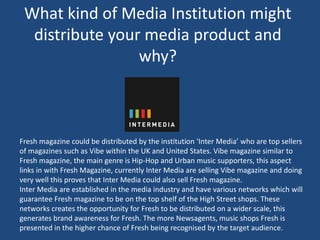 What kind of Media Institution might
distribute your media product and
why?
Fresh magazine could be distributed by the institution ‘Inter Media’ who are top sellers
of magazines such as Vibe within the UK and United States. Vibe magazine similar to
Fresh magazine, the main genre is Hip-Hop and Urban music supporters, this aspect
links in with Fresh Magazine, currently Inter Media are selling Vibe magazine and doing
very well this proves that Inter Media could also sell Fresh magazine.
Inter Media are established in the media industry and have various networks which will
guarantee Fresh magazine to be on the top shelf of the High Street shops. These
networks creates the opportunity for Fresh to be distributed on a wider scale, this
generates brand awareness for Fresh. The more Newsagents, music shops Fresh is
presented in the higher chance of Fresh being recognised by the target audience.
 