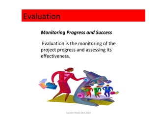 Evaluation
    Monitoring Progress and Success

    Evaluation is the monitoring of the
    project progress and assessing its
    effectiveness.




               Lauren Howe Oct 2010
 