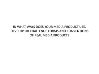 IN WHAT WAYS DOES YOUR MEDIA PRODUCT USE,
DEVELOP OR CHALLENGE FORMS AND CONVENTIONS
           OF REAL MEDIA PRODUCTS
 