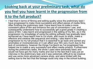 Looking back at your preliminary task, what do
you feel you have learnt in the progression from
it to the full product?
 I feel that in terms of filming and editing quality since the preliminary task I
have progressed to make more successful and affect pieces of media films.
After finishing the preliminary task I have learnt how to make a more
consistent piece of film and enhance the use of conventions I use, and
subsequently understand how to successfully get a good grade in creating a
piece of film. I also learnt and progressed in the editing of my film, as in the
progression my knowledge of using the editing software has gradually been
enhanced as I have learnt how to cut shots, add music to shots, make a
effective and creative title sequence and ending. I also learnt in the
progression to my full product that it is essential to go back and correct any
anomalies or inconsistencies or it can affect your film very much due to the
lack of consistency, however the things I've learnt as I've progressed has
helped me to make a very successful and effect media product. Furthermore
during the preliminary tasks, the shots I used were extremely basic and
would not have got me many marks and due to the fact that it was just an
interview in the preliminary task and it was extremely difficult to be creative
and use some more advanced camera shots, and were limited with the
setting due to the fact that the footage could only stay in the school building.
 