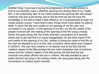  Another thing I have learnt during the progression of my media product is
how to successfully make a effective opening and closing titles of my media
film, in the preliminary task of my media product the opening title was lacked
creativity and was quite boring, due to the fact that we did not have the
knowledge or the skill to make it look effective, as I've progressed through my
media studies course, I have learnt many things which have aided my editing
skills, in which the title and credits on my opening of my film was very
successful in my opinion. In the opening of my film, we did the credits of the
people involved with the making of the opening of the film using a freeze
frame; this goes along with the overly dramatic conventions of a comedy
drama due to the fact that it is overly exaggerated. On the other hand in the
end credits of the opening of my film, instead of doing the name of the film at
the start we decided to do it at end, with a creative name which was 'Useless
In Uniform', this was very creative in my opinion due to the fact that the
'useless' aspect of the title portrays the two main characters lack of common
sense and the 'uniform' aspect of the title portray the fact that the two
character are police officers and are in uniform. We also decided to use a
police themed rap song in the ending credits, the song goes along with the
conventions of a police action comedy.
 
