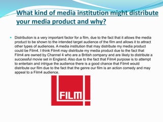What kind of media institution might distribute
your media product and why?
 Distribution is a very important factor for a film, due to the fact that it allows the media
product to be shown to the intended target audience of the film and allows it to attract
other types of audiences. A media institution that may distribute my media product
could be Film4. I think Film4 may distribute my media product due to the fact that
Film4 are owned by Channel 4 who are a British company and are likely to distribute a
successful movie set in England. Also due to the fact that Film4 purpose is to attempt
to entertain and intrigue the audience there is a good chance that Film4 would
distribute our film due to the fact that the genre our film is an action comedy and may
appeal to a Film4 audience.
 