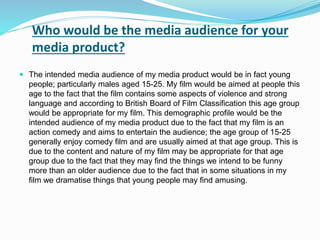 Who would be the media audience for your
media product?
 The intended media audience of my media product would be in fact young
people; particularly males aged 15-25. My film would be aimed at people this
age to the fact that the film contains some aspects of violence and strong
language and according to British Board of Film Classification this age group
would be appropriate for my film. This demographic profile would be the
intended audience of my media product due to the fact that my film is an
action comedy and aims to entertain the audience; the age group of 15-25
generally enjoy comedy film and are usually aimed at that age group. This is
due to the content and nature of my film may be appropriate for that age
group due to the fact that they may find the things we intend to be funny
more than an older audience due to the fact that in some situations in my
film we dramatise things that young people may find amusing.
 