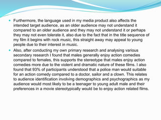  Furthermore, the language used in my media product also affects the
intended target audience, as an older audience may not understand it
compared to an older audience and they may not understand it or perhaps
they may not even tolerate it, also due to the fact that in the title sequence of
my film it begins with rock music, this straight away may appeal to young
people due to their interest in music.
 Also, after conducting my own primary research and analysing various
secondary research I found that males generally enjoy action comedies
compared to females, this supports the stereotype that males enjoy action
comedies more due to the violent and dramatic nature of these films. I also
found that 93% of participants understood that a police man would suitable
for an action comedy compared to a doctor, sailor and a clown. This relates
to audience identification involving demographics and psychographics as my
audience would most likely to be a teenager to young adult male and their
preferences in a movie stereotypically would be to enjoy action related films.
 