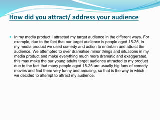 How did you attract/ address your audience
 In my media product I attracted my target audience in the different ways. For
example, due to the fact that our target audience is people aged 15-25, in
my media product we used comedy and action to entertain and attract the
audience. We attempted to over dramatise minor things and situations in my
media product and make everything much more dramatic and exaggerated,
this may make the our young adults target audience attracted to my product
due to the fact that many people aged 15-25 are usually big fans of comedy
movies and find them very funny and amusing, so that is the way in which
we decided to attempt to attract my audience.
 