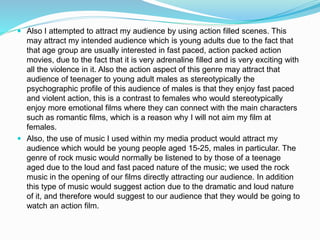  Also I attempted to attract my audience by using action filled scenes. This
may attract my intended audience which is young adults due to the fact that
that age group are usually interested in fast paced, action packed action
movies, due to the fact that it is very adrenaline filled and is very exciting with
all the violence in it. Also the action aspect of this genre may attract that
audience of teenager to young adult males as stereotypically the
psychographic profile of this audience of males is that they enjoy fast paced
and violent action, this is a contrast to females who would stereotypically
enjoy more emotional films where they can connect with the main characters
such as romantic films, which is a reason why I will not aim my film at
females.
 Also, the use of music I used within my media product would attract my
audience which would be young people aged 15-25, males in particular. The
genre of rock music would normally be listened to by those of a teenage
aged due to the loud and fast paced nature of the music; we used the rock
music in the opening of our films directly attracting our audience. In addition
this type of music would suggest action due to the dramatic and loud nature
of it, and therefore would suggest to our audience that they would be going to
watch an action film.
 