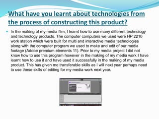 What have you learnt about technologies from
the process of constructing this product?
 In the making of my media film, I learnt how to use many different technology
and technology products. The computer computers we used were HP 2210
work station which were built for multi and interactive media technologies
along with the computer program we used to make and edit of our media
footage (Adobe premium elements 11). Prior to my media project I did not
know how to use this program however in the making of my media work I have
learnt how to use it and have used it successfully in the making of my media
product. This has given me transferable skills as I will next year perhaps need
to use these skills of editing for my media work next year.
 