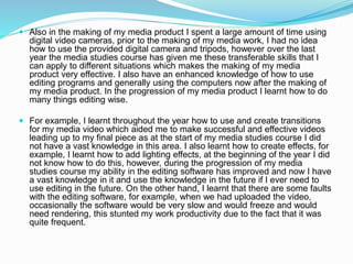  Also in the making of my media product I spent a large amount of time using
digital video cameras, prior to the making of my media work, I had no idea
how to use the provided digital camera and tripods, however over the last
year the media studies course has given me these transferable skills that I
can apply to different situations which makes the making of my media
product very effective. I also have an enhanced knowledge of how to use
editing programs and generally using the computers now after the making of
my media product. In the progression of my media product I learnt how to do
many things editing wise.
 For example, I learnt throughout the year how to use and create transitions
for my media video which aided me to make successful and effective videos
leading up to my final piece as at the start of my media studies course I did
not have a vast knowledge in this area. I also learnt how to create effects, for
example, I learnt how to add lighting effects, at the beginning of the year I did
not know how to do this, however, during the progression of my media
studies course my ability in the editing software has improved and now I have
a vast knowledge in it and use the knowledge in the future if I ever need to
use editing in the future. On the other hand, I learnt that there are some faults
with the editing software, for example, when we had uploaded the video,
occasionally the software would be very slow and would freeze and would
need rendering, this stunted my work productivity due to the fact that it was
quite frequent.
 