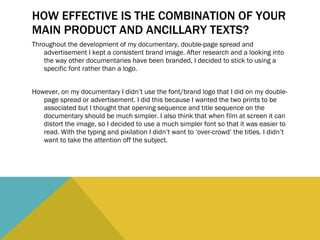 HOW EFFECTIVE IS THE COMBINATION OF YOUR MAIN PRODUCT AND ANCILLARY TEXTS? Throughout the development of my documentary, double-page spread and advertisement I kept a consistent brand image. After research and a looking into the way other documentaries have been branded, I decided to stick to using a specific font rather than a logo.  However, on my documentary I didn’t use the font/brand logo that I did on my double-page spread or advertisement. I did this because I wanted the two prints to be associated but I thought that opening sequence and title sequence on the documentary should be much simpler. I also think that when film at screen it can distort the image, so I decided to use a much simpler font so that it was easier to read. With the typing and pixilation I didn’t want to ‘over-crowd’ the titles. I didn’t want to take the attention off the subject.  