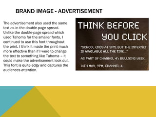 BRAND IMAGE - ADVERTISEMENT The advertisement also used the same text as in the double-page spread. Unlike the double-page spread which used Tahoma for the smaller fonts, I continued to use this font throughout the print. I think it made the print much more effective than if I were to change the text to something like Tahoma – it could make the advertisement look dull. This font is quite edgy and captures the audiences attention.  