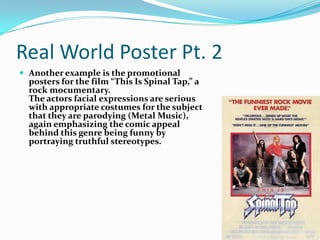 Real World Poster Pt. 2Another example is the promotional posters for the film “This Is Spinal Tap,” a rock mocumentary.The actors facial expressions are serious with appropriate costumes for the subject that they are parodying (Metal Music), again emphasizing the comic appeal behind this genre being funny by portraying truthful stereotypes.