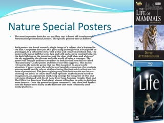 Nature Special PostersThe most important basis for our ancillary text is based off Attenborough Presentation promotional posters. The specific posters were as follows:Both posters are based around a single image of a subject that’s featured in the film. Our poster does just that portraying an image with a focal point on a teenager, in a silhouette style, with a blue and cloudy sky behind him. The poster only shows half the teens face and with such a deep contrast between the dark lighting on the teens face and the clear vivid blues and whites of the sky suggesting the diverse and wide world of being a teenager. The poster will intrigue audience members to look further into this so-called “documentary” (as the poster and title of our film suggests). This is also relevant to the comedy genre that our film is part of. In a real world situation, if posters were the only form of tangible promotion, the products success would heavily rely on viral marketing (but not solely reliant on this form of promotion). The posters giving very little information on the text allowing the public to create individual opinions on the feature based on imagination, an appropriate marketing strategy for this genre of film and television (featured with Its All Gone Pete Tong, Summer Heights High and The Office: An American Workplace) almost telling less in order to build up more interest. Once the poster intrigues consumers, they then look further into the feature most likely on the Internet (the most commonly used media platform).