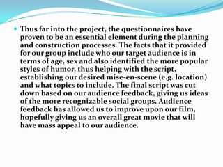 Thus far into the project, the questionnaires have proven to be an essential element during the planning and construction processes. The facts that it provided for our group include who our target audience is in terms of age, sex and also identified the more popular styles of humor, thus helping with the script, establishing our desired mise-en-scene (e.g. location) and what topics to include. The final script was cut down based on our audience feedback, giving us ideas of the more recognizable social groups. Audience feedback has allowed us to improve upon our film, hopefully giving us an overall great movie that will have mass appeal to our audience.
