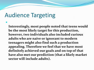 Audience TargetingInterestingly, most people noted that teens would be the most likely target for this production, however, two individuals also included curious adults who are naive or ignorant to modern teenagers might also find such a production appealing. Therefore we feel that we have most definitely achieved our goals and on top of that have also met our prediction (that a likely market sector will include adults). 