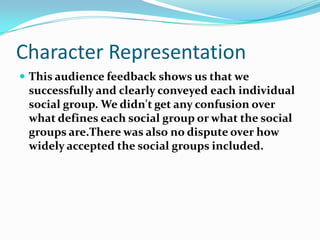 Character RepresentationThis audience feedback shows us that we successfully and clearly conveyed each individual social group. We didn't get any confusion over what defines each social group or what the social groups are.There was also no dispute over how widely accepted the social groups included.