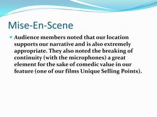 Mise-En-SceneAudience members noted that our location supports our narrative and is also extremely appropriate. They also noted the breaking of continuity (with the microphones) a great element for the sake of comedic value in our feature (one of our films Unique Selling Points). 