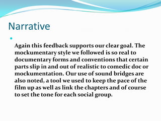 NarrativeAgain this feedback supports our clear goal. The mockumentary style we followed is so real to documentary forms and conventions that certain parts slip in and out of realistic to comedic doc or mockumentation. Our use of sound bridges are also noted, a tool we used to keep the pace of the film up as well as link the chapters and of course to set the tone for each social group. 