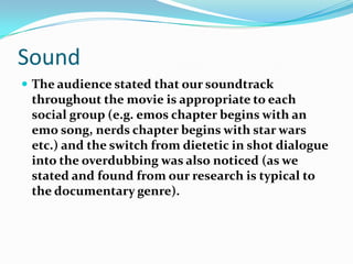SoundThe audience stated that our soundtrack throughout the movie is appropriate to each social group (e.g. emos chapter begins with an emo song, nerds chapter begins with star wars etc.) and the switch from dietetic in shot dialogue into the overdubbing was also noticed (as we stated and found from our research is typical to the documentary genre). 