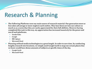 Research & PlanningThe Following Platforms were our main source of research material. Our generation more or less takes advantage or more neglects such outlets. They have been set into our culture so much so as a norm that they are rarely appreciated for their full abilities. However having completed this task in this way, my appreciation has increased massively for the power and use of such platforms.Yotube linksGoogleBBC IplayerMicrosoft WordPlanning utilized media technologies to a great length. In order to save time, by conducting lengthy research into locations, we simply used Google Earth to map out certain places that we knew would have dense amounts of subjects at specific times of the day.  Google EarthMicrosoft Word
