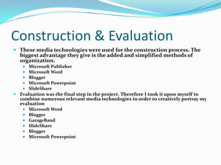 Construction & EvaluationThese media technologies were used for the construction process. The biggest advantage they give is the added and simplified methods of organization.Microsoft PublisherMicrosoft WordBloggerMicrosoft PowerpointSlideShareEvaluation was the final step in the project. Therefore I took it upon myself to combine numerous relevant media technologies in order to creatively portray my evaluation Microsoft WordBloggerGarageBandSlideShareBloggerMicrosoft Powerpoint