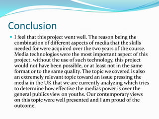 ConclusionI feel that this project went well. The reason being the combination of different aspects of media that the skills needed for were acquired over the two years of the course. Media technologies were the most important aspect of this project, without the use of such technology, this project would not have been possible, or at least not in the same format or to the same quality. The topic we covered is also an extremely relevant topic toward an issue pressing the media in the UK that we are currently analyzing which tries to determine how effective the medias power is over the general publics view on youths. Our contemporary views on this topic were well presented and I am proud of the outcome.  