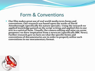Form & ConventionsOur film makes great use of real world media texts forms and conventions. Our research was based upon the works of David Attenborough (specifically his nature specials). Using the research we applied knowledge gained on the script writing and applied this to our text in a satirical form. Visually (for camera editing and mise-en-scene purposes) we drew inspiration from a newscast (specifically BBC News).Further research gave us facts on what the specific forms and conventions of documentaries are in order to properly utilize such conventions in our mocumentary format. 