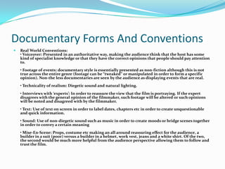 Documentary Forms And ConventionsReal World Conventions:• Voiceover: Presented in an authoritative way, making the audience think that the host has some kind of specialist knowledge or that they have the correct opinions that people should pay attention to.• Footage of events: documentary style is essentially presented as non-fiction although this is not true across the entire genre (footage can be “tweaked” or manipulated in order to form a specific opinion). Non-the less documentaries are seen by the audience as displaying events that are real.• Technicality of realism: Diegetic sound and natural lighting.• Interviews with ‘experts’: In order to reassure the view that the film is portraying. If the expert disagrees with the general opinion of the filmmaker, such footage will be altered or such opinions will be noted and disagreed with by the filmmaker.• Text: Use of text on screen in order to label dates, chapters etc in order to create unquestionable and quick information.• Sound: Use of non-diegetic sound such as music in order to create moods or bridge scenes together in order to convey a certain meaning• Mise-En-Scene: Props, costume etc making an all around reassuring effect for the audience, a builder in a suit (poor) versus a builder in a helmet, work vest, jeans and a white shirt. Of the two, the second would be much more helpful from the audience perspective allowing them to follow and trust the film.