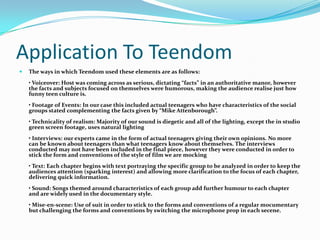 Application To TeendomThe ways in which Teendom used these elements are as follows:• Voiceover: Host was coming across as serious, dictating “facts” in an authoritative manor, however the facts and subjects focused on themselves were humorous, making the audience realise just how funny teen culture is.• Footage of Events: In our case this included actual teenagers who have characteristics of the social groups stated complementing the facts given by “Mike Attenborough”.• Technicality of realism: Majority of our sound is diegetic and all of the lighting, except the in studio green screen footage, uses natural lighting• Interviews: our experts came in the form of actual teenagers giving their own opinions. No more can be known about teenagers than what teenagers know about themselves. The interviews conducted may not have been included in the final piece, however they were conducted in order to stick the form and conventions of the style of film we are mocking• Text: Each chapter begins with text portraying the specific group to be analyzed in order to keep the audiences attention (sparking interest) and allowing more clarification to the focus of each chapter, delivering quick information.• Sound: Songs themed around characteristics of each group add further humour to each chapter and are widely used in the documentary style.• Mise-en-scene: Use of suit in order to stick to the forms and conventions of a regular mocumentary but challenging the forms and conventions by switching the microphone prop in each secene.